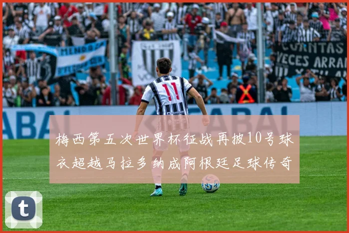 梅西第五次世界杯征战再披10号球衣超越马拉多纳成阿根廷足球传奇