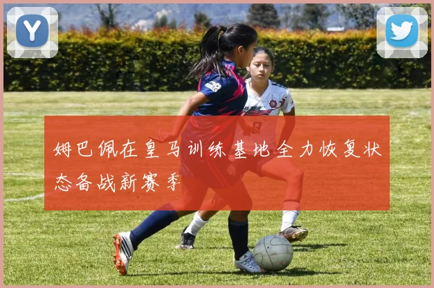 姆巴佩在皇马训练基地全力恢复状态备战新赛季
