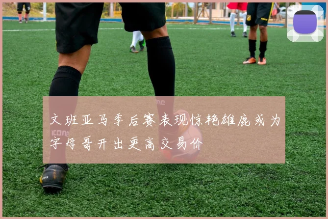 文班亚马季后赛表现惊艳雄鹿或为字母哥开出更高交易价