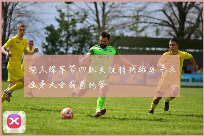 湖人绿军等四队关注特纳雄鹿寻求选秀大会前首轮签