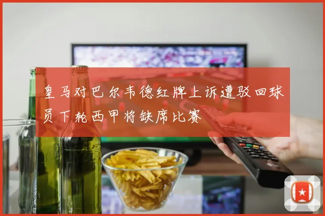 皇马对巴尔韦德红牌上诉遭驳回球员下轮西甲将缺席比赛