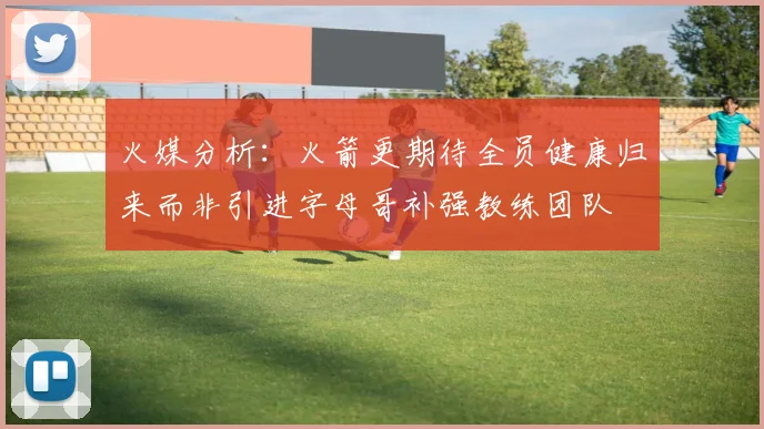 火媒分析：火箭更期待全员健康归来而非引进字母哥补强教练团队