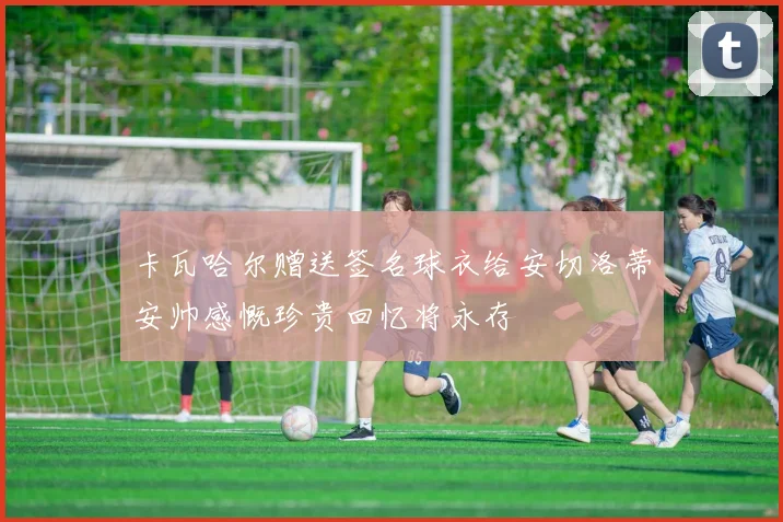 卡瓦哈尔赠送签名球衣给安切洛蒂安帅感慨珍贵回忆将永存