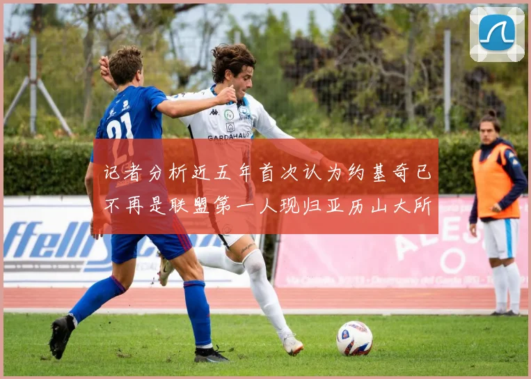 记者分析近五年首次认为约基奇已不再是联盟第一人现归亚历山大所有