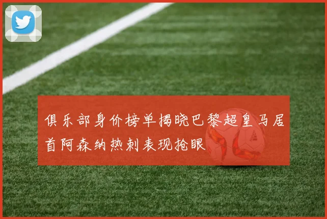 俱乐部身价榜单揭晓巴黎超皇马居首阿森纳热刺表现抢眼