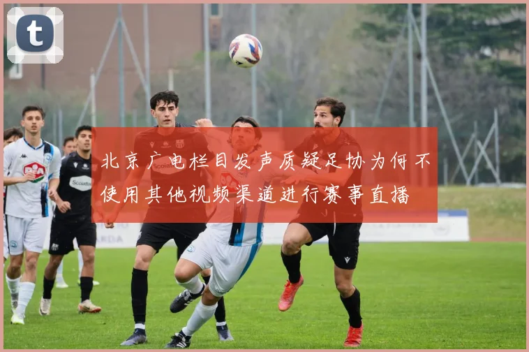 北京广电栏目发声质疑足协为何不使用其他视频渠道进行赛事直播