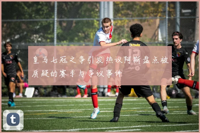 皇马七冠之争引发热议阿斯盘点被质疑的赛季与争议事件