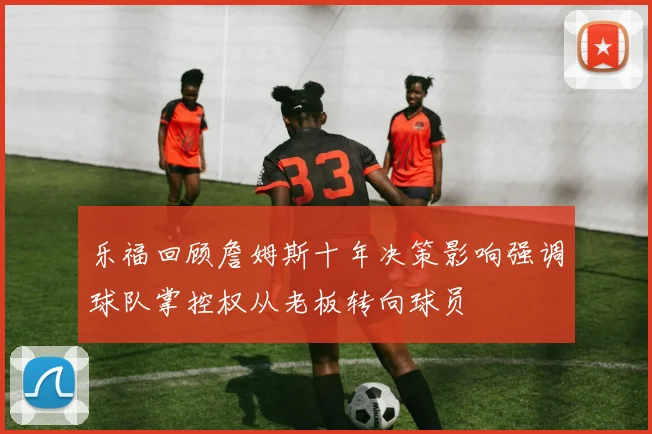 乐福回顾詹姆斯十年决策影响强调球队掌控权从老板转向球员