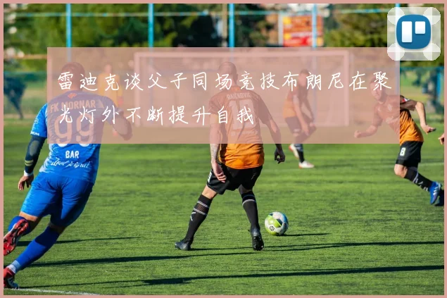 雷迪克谈父子同场竞技布朗尼在聚光灯外不断提升自我