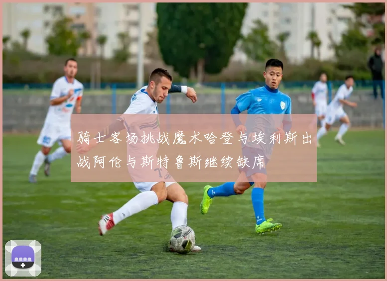 骑士客场挑战魔术哈登与埃利斯出战阿伦与斯特鲁斯继续缺席