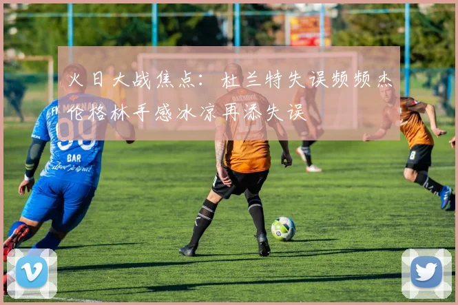 火日大战焦点：杜兰特失误频频杰伦格林手感冰凉再添失误