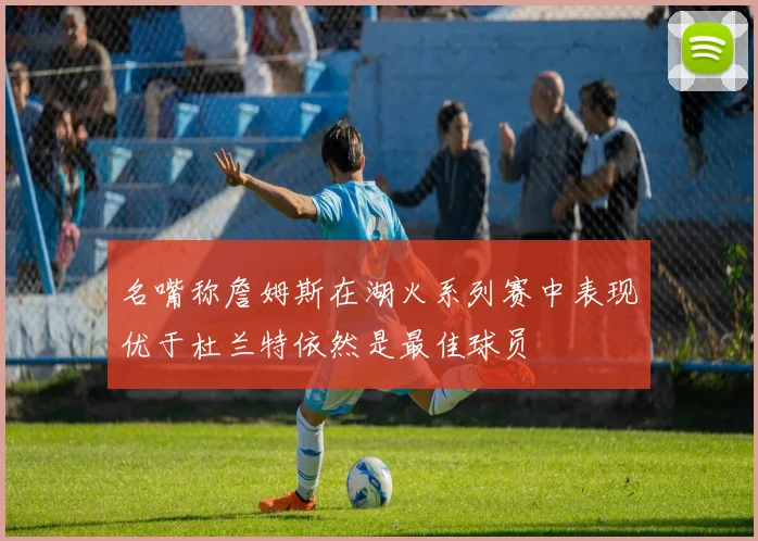 名嘴称詹姆斯在湖火系列赛中表现优于杜兰特依然是最佳球员