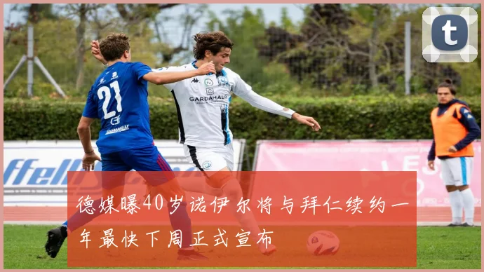 德媒曝40岁诺伊尔将与拜仁续约一年最快下周正式宣布