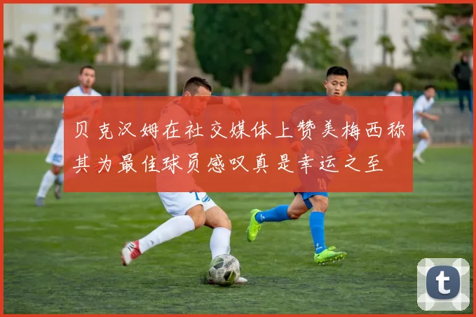 贝克汉姆在社交媒体上赞美梅西称其为最佳球员感叹真是幸运之至