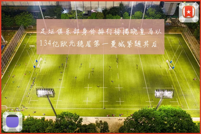 足坛俱乐部身价排行榜揭晓皇马以134亿欧元稳居第一曼城紧随其后